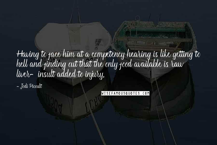 Jodi Picoult Quotes: Having to face him at a competency hearing is like getting to hell and finding out that the only food available is raw liver-insult added to injury.