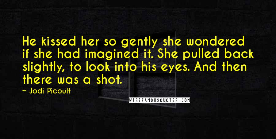 Jodi Picoult Quotes: He kissed her so gently she wondered if she had imagined it. She pulled back slightly, to look into his eyes. And then there was a shot.