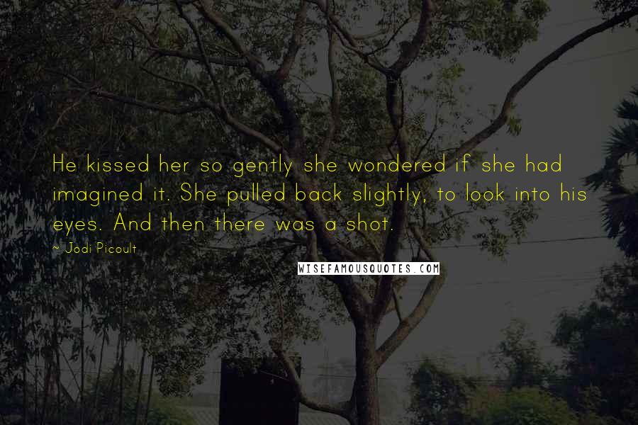 Jodi Picoult Quotes: He kissed her so gently she wondered if she had imagined it. She pulled back slightly, to look into his eyes. And then there was a shot.