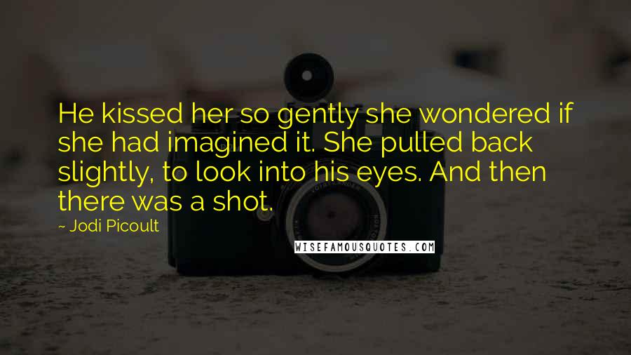 Jodi Picoult Quotes: He kissed her so gently she wondered if she had imagined it. She pulled back slightly, to look into his eyes. And then there was a shot.