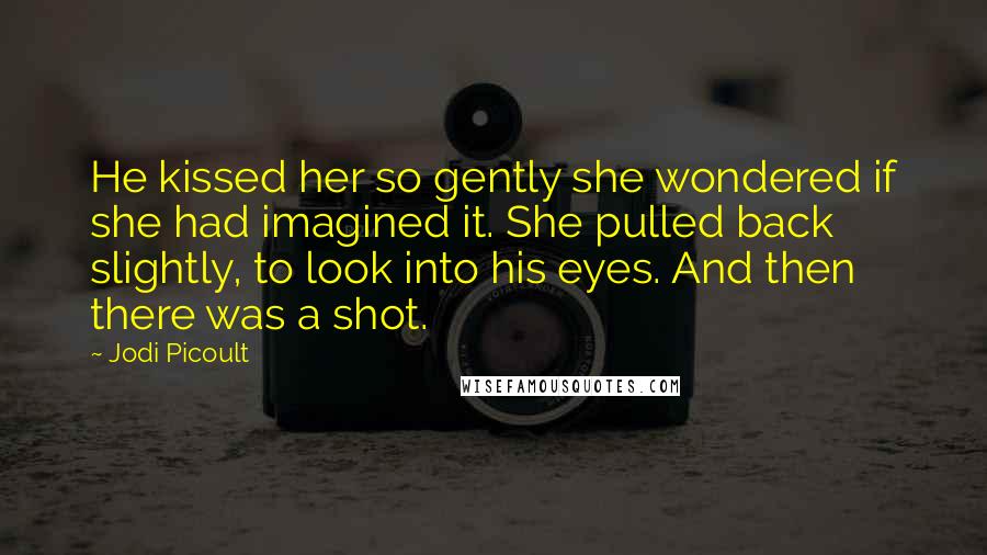 Jodi Picoult Quotes: He kissed her so gently she wondered if she had imagined it. She pulled back slightly, to look into his eyes. And then there was a shot.