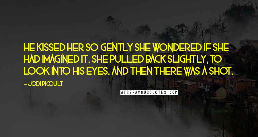 Jodi Picoult Quotes: He kissed her so gently she wondered if she had imagined it. She pulled back slightly, to look into his eyes. And then there was a shot.