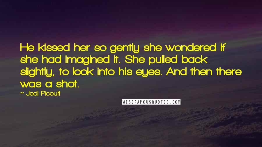 Jodi Picoult Quotes: He kissed her so gently she wondered if she had imagined it. She pulled back slightly, to look into his eyes. And then there was a shot.