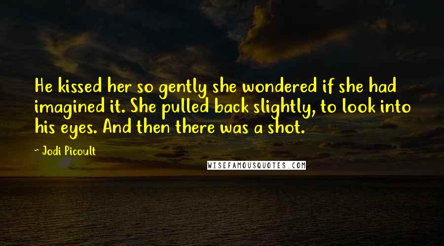 Jodi Picoult Quotes: He kissed her so gently she wondered if she had imagined it. She pulled back slightly, to look into his eyes. And then there was a shot.