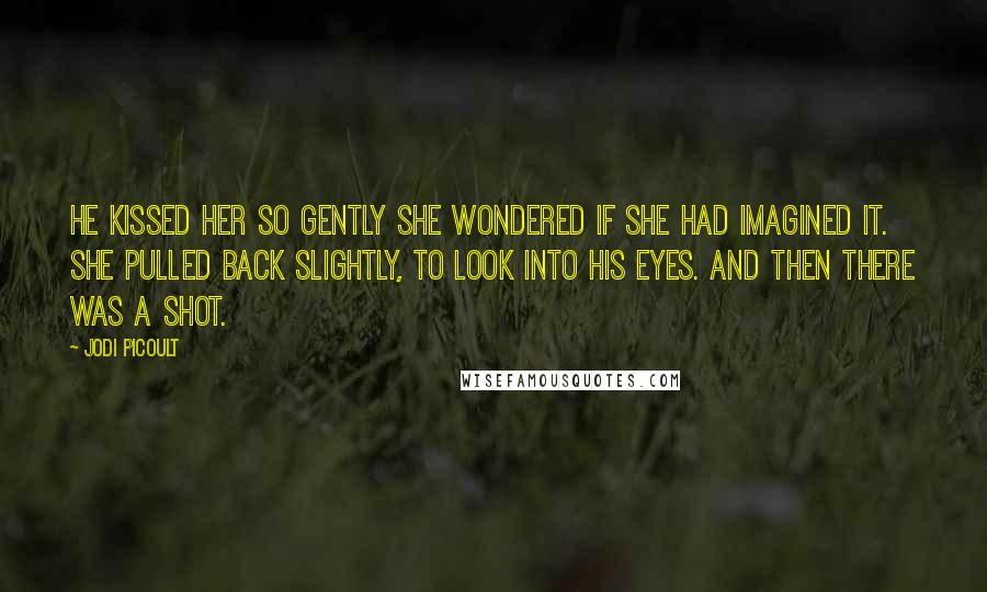 Jodi Picoult Quotes: He kissed her so gently she wondered if she had imagined it. She pulled back slightly, to look into his eyes. And then there was a shot.