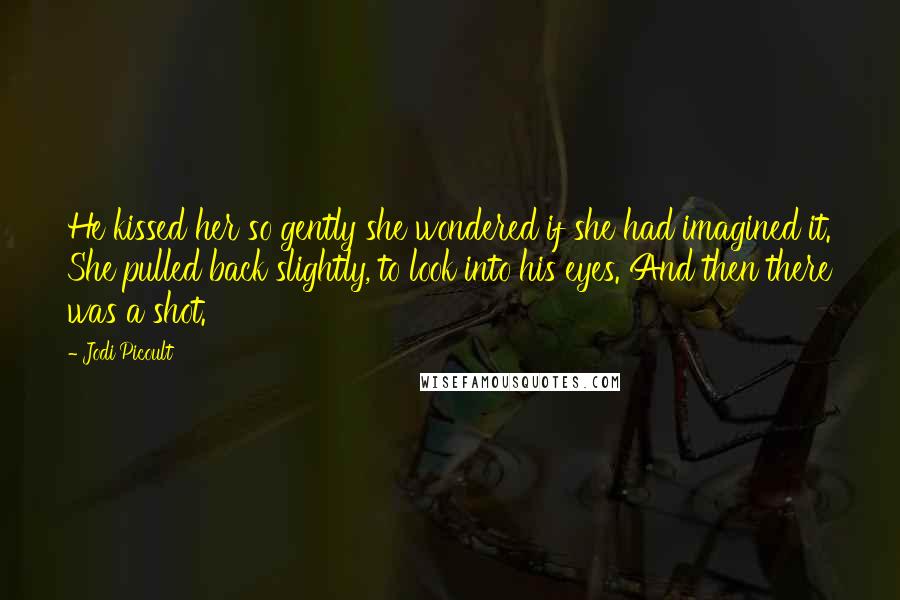 Jodi Picoult Quotes: He kissed her so gently she wondered if she had imagined it. She pulled back slightly, to look into his eyes. And then there was a shot.