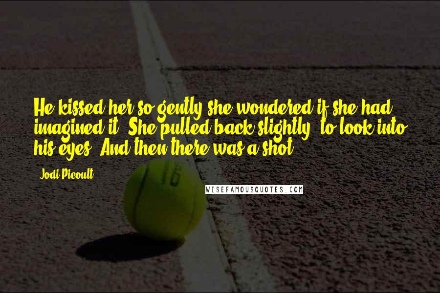 Jodi Picoult Quotes: He kissed her so gently she wondered if she had imagined it. She pulled back slightly, to look into his eyes. And then there was a shot.