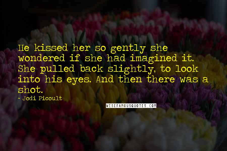 Jodi Picoult Quotes: He kissed her so gently she wondered if she had imagined it. She pulled back slightly, to look into his eyes. And then there was a shot.