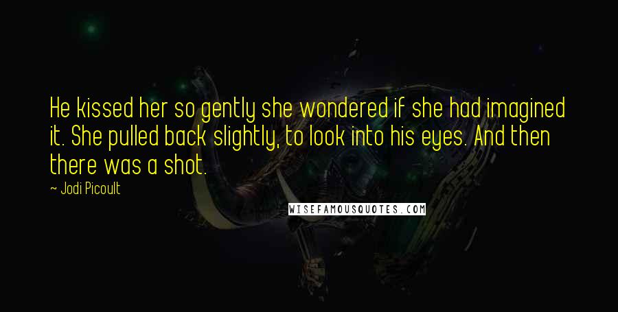 Jodi Picoult Quotes: He kissed her so gently she wondered if she had imagined it. She pulled back slightly, to look into his eyes. And then there was a shot.