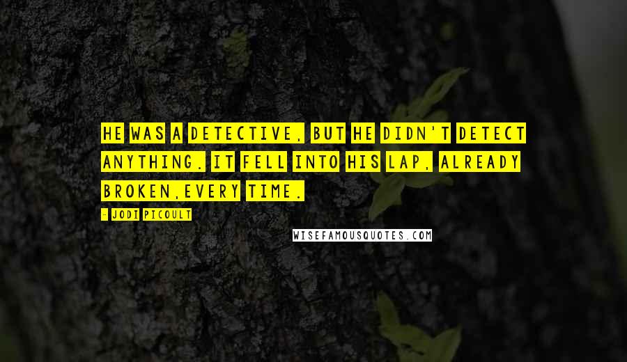 Jodi Picoult Quotes: He was a detective, but he didn't detect anything. It fell into his lap, already broken,every time.