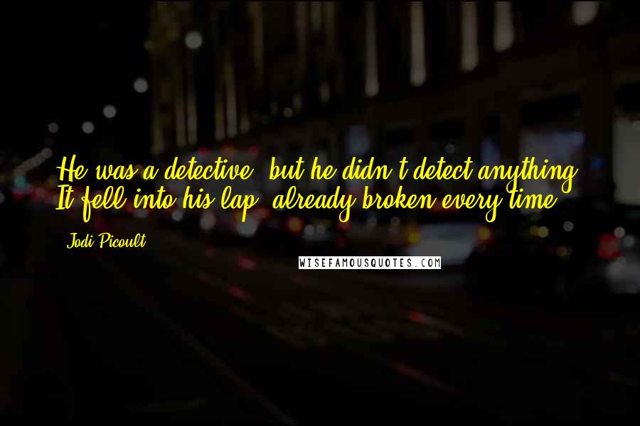 Jodi Picoult Quotes: He was a detective, but he didn't detect anything. It fell into his lap, already broken,every time.