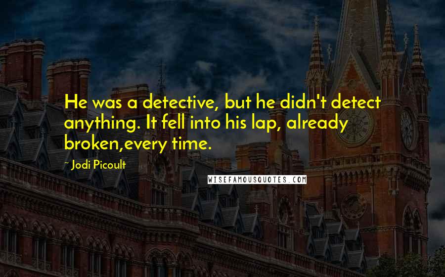 Jodi Picoult Quotes: He was a detective, but he didn't detect anything. It fell into his lap, already broken,every time.