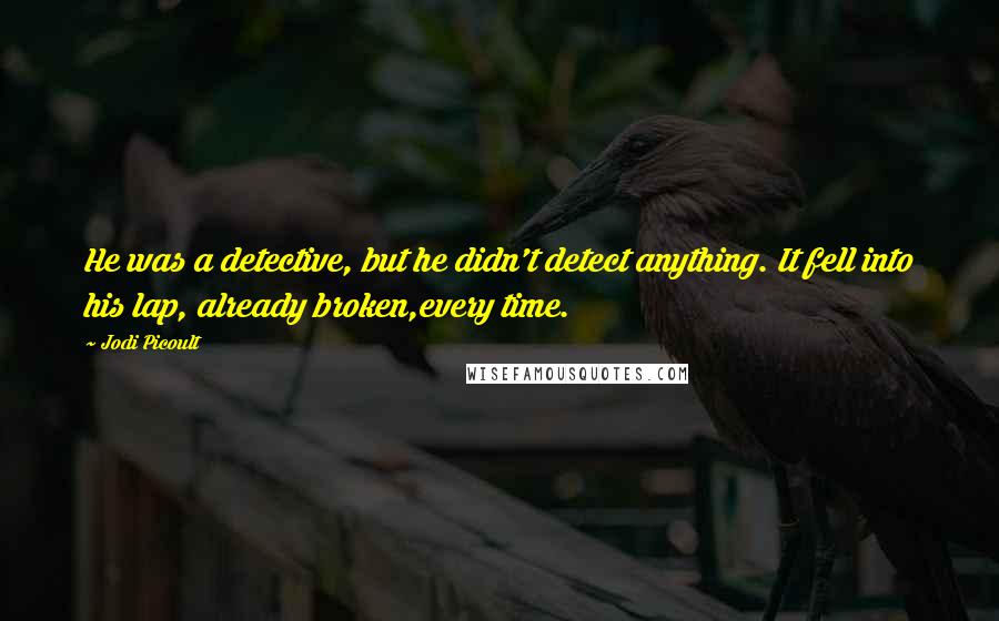 Jodi Picoult Quotes: He was a detective, but he didn't detect anything. It fell into his lap, already broken,every time.