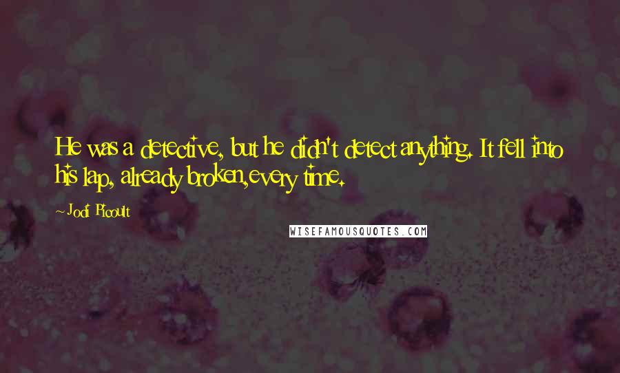 Jodi Picoult Quotes: He was a detective, but he didn't detect anything. It fell into his lap, already broken,every time.