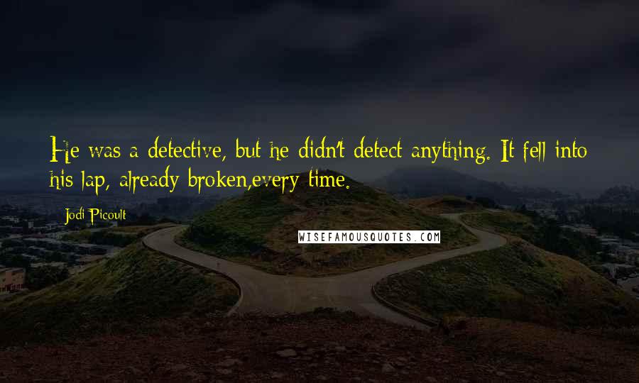 Jodi Picoult Quotes: He was a detective, but he didn't detect anything. It fell into his lap, already broken,every time.