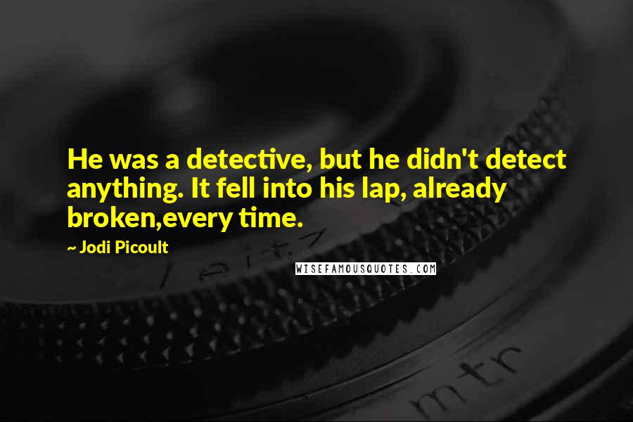 Jodi Picoult Quotes: He was a detective, but he didn't detect anything. It fell into his lap, already broken,every time.