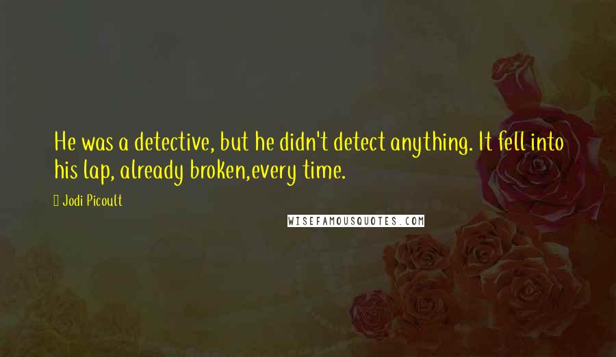 Jodi Picoult Quotes: He was a detective, but he didn't detect anything. It fell into his lap, already broken,every time.