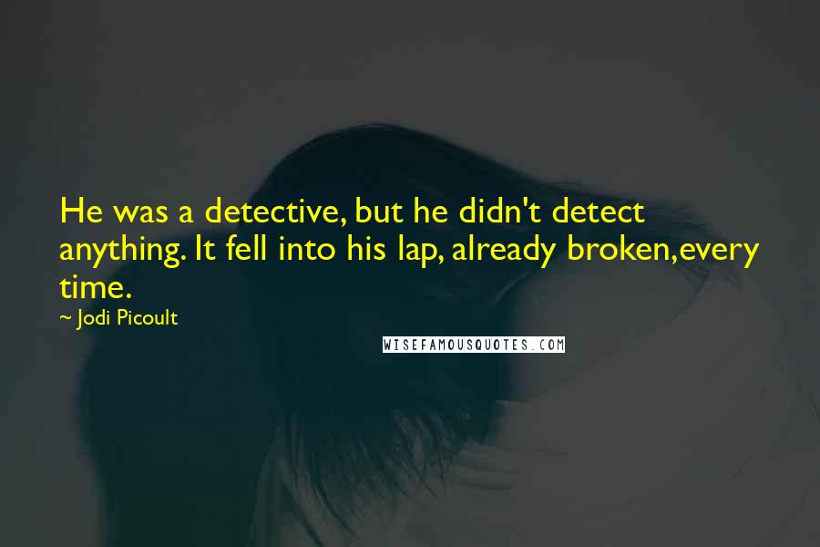 Jodi Picoult Quotes: He was a detective, but he didn't detect anything. It fell into his lap, already broken,every time.