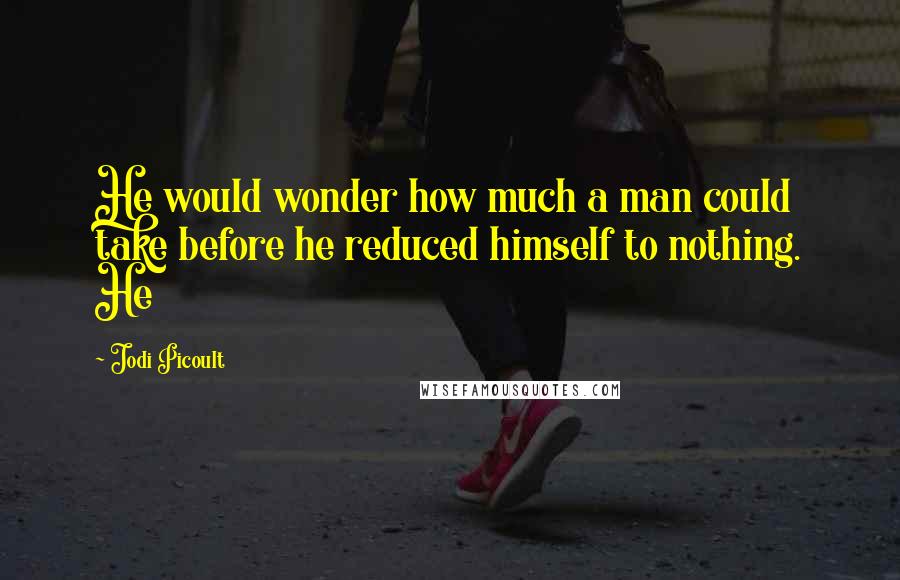 Jodi Picoult Quotes: He would wonder how much a man could take before he reduced himself to nothing. He