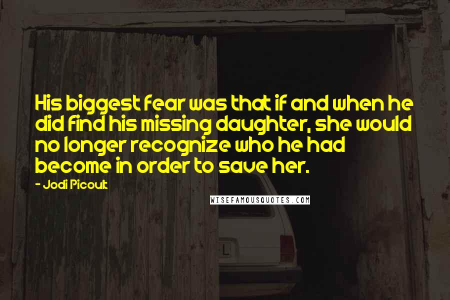 Jodi Picoult Quotes: His biggest fear was that if and when he did find his missing daughter, she would no longer recognize who he had become in order to save her.