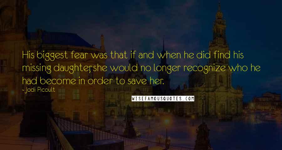 Jodi Picoult Quotes: His biggest fear was that if and when he did find his missing daughter, she would no longer recognize who he had become in order to save her.