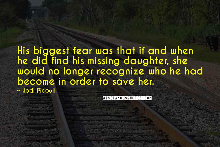 Jodi Picoult Quotes: His biggest fear was that if and when he did find his missing daughter, she would no longer recognize who he had become in order to save her.