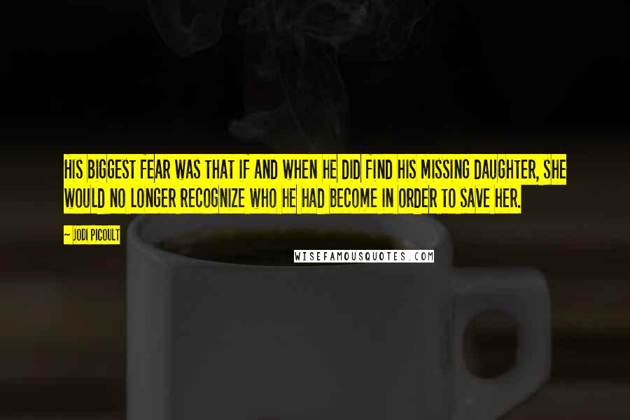 Jodi Picoult Quotes: His biggest fear was that if and when he did find his missing daughter, she would no longer recognize who he had become in order to save her.