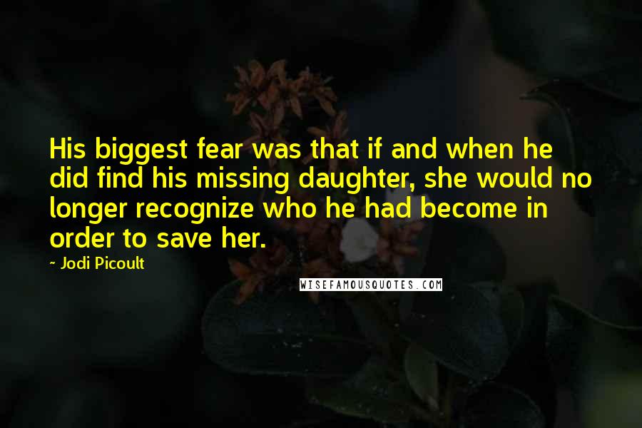 Jodi Picoult Quotes: His biggest fear was that if and when he did find his missing daughter, she would no longer recognize who he had become in order to save her.