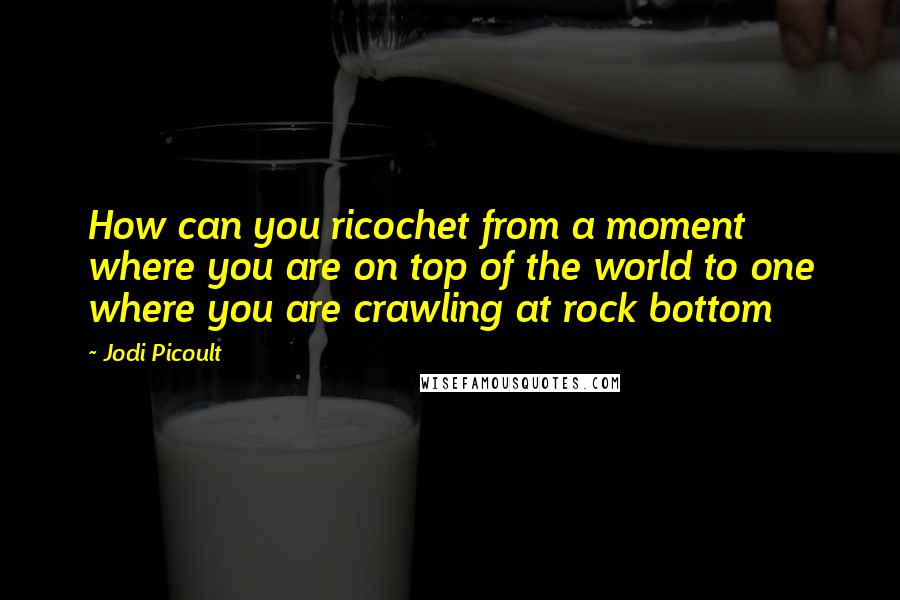 Jodi Picoult Quotes: How can you ricochet from a moment where you are on top of the world to one where you are crawling at rock bottom