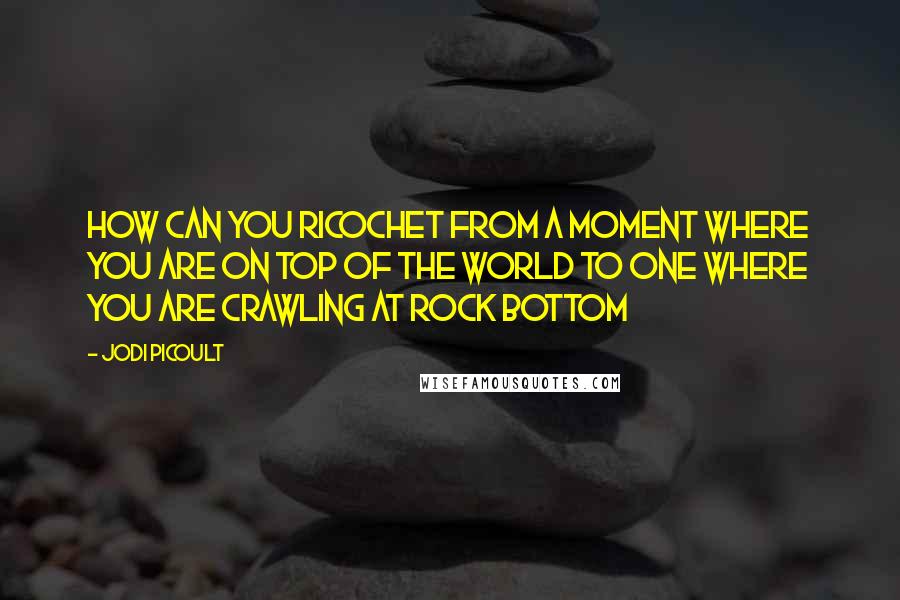 Jodi Picoult Quotes: How can you ricochet from a moment where you are on top of the world to one where you are crawling at rock bottom