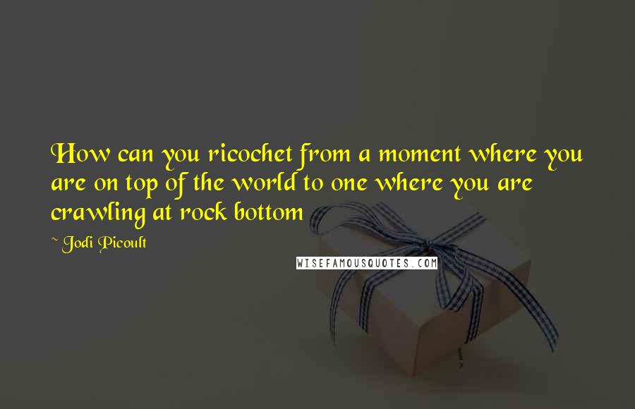 Jodi Picoult Quotes: How can you ricochet from a moment where you are on top of the world to one where you are crawling at rock bottom