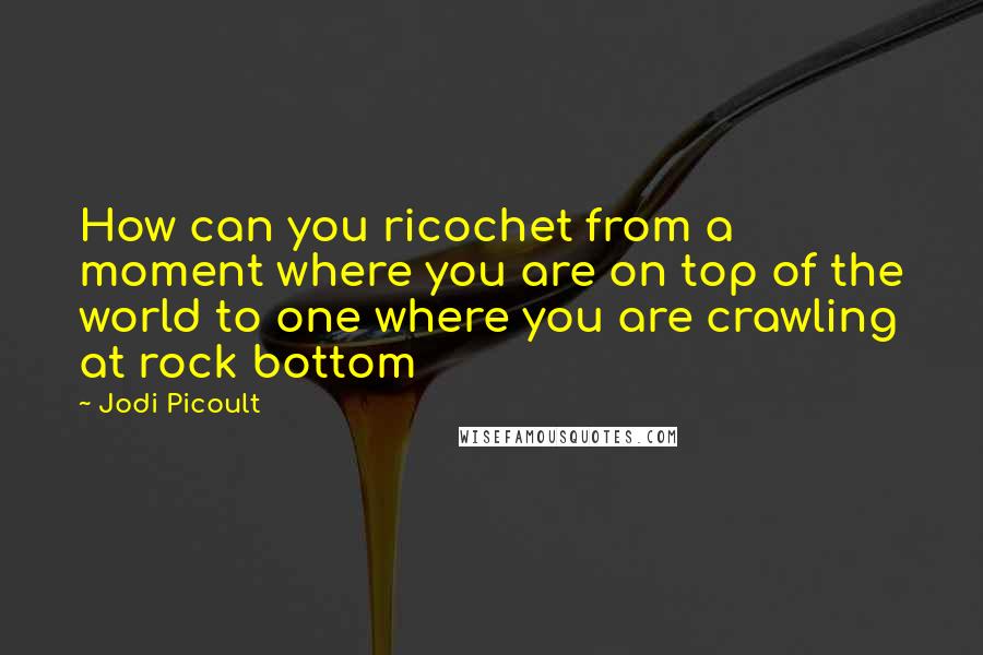 Jodi Picoult Quotes: How can you ricochet from a moment where you are on top of the world to one where you are crawling at rock bottom