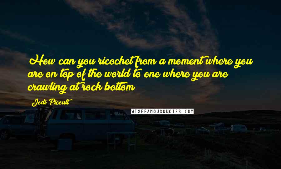 Jodi Picoult Quotes: How can you ricochet from a moment where you are on top of the world to one where you are crawling at rock bottom