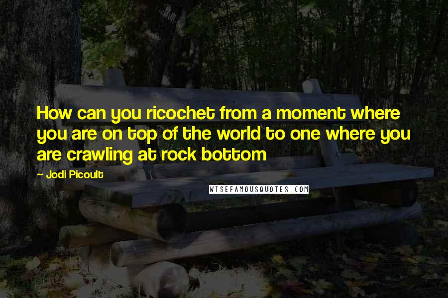 Jodi Picoult Quotes: How can you ricochet from a moment where you are on top of the world to one where you are crawling at rock bottom