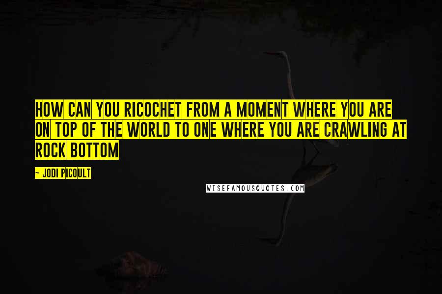 Jodi Picoult Quotes: How can you ricochet from a moment where you are on top of the world to one where you are crawling at rock bottom