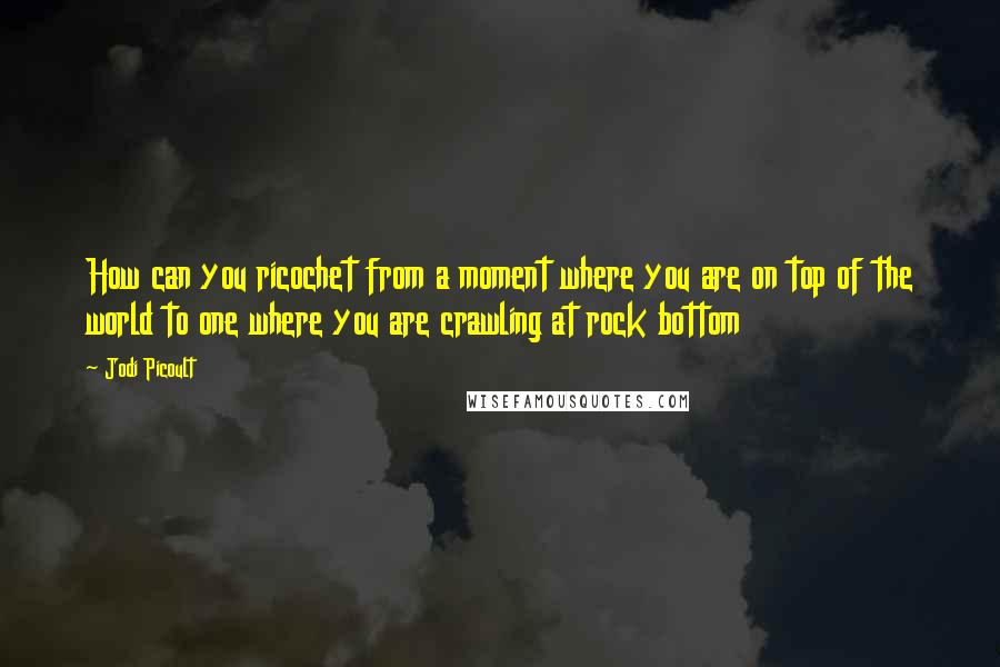 Jodi Picoult Quotes: How can you ricochet from a moment where you are on top of the world to one where you are crawling at rock bottom