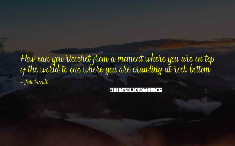 Jodi Picoult Quotes: How can you ricochet from a moment where you are on top of the world to one where you are crawling at rock bottom