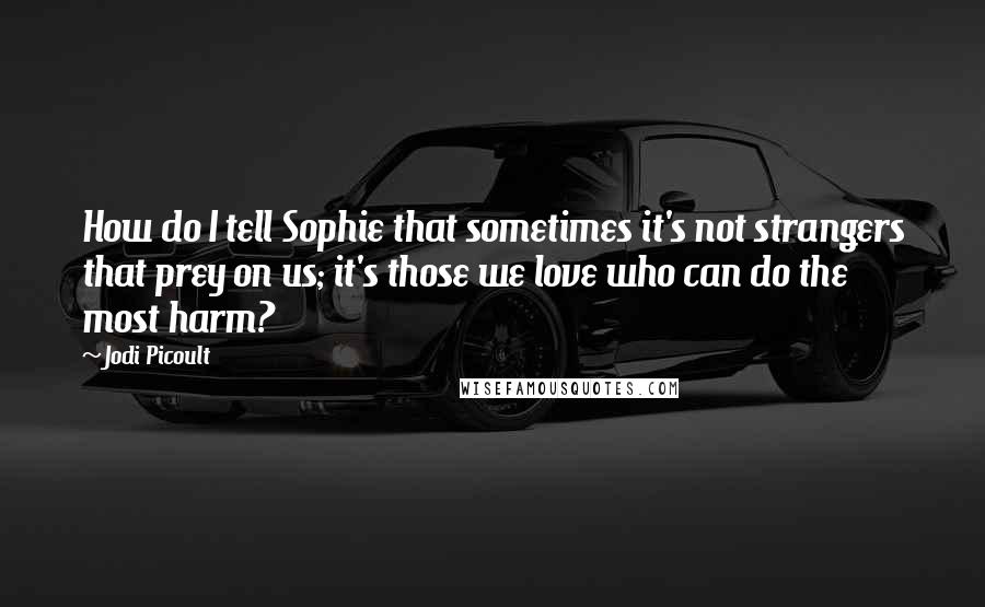 Jodi Picoult Quotes: How do I tell Sophie that sometimes it's not strangers that prey on us; it's those we love who can do the most harm?