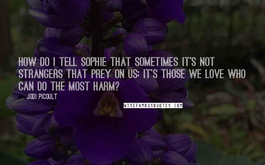 Jodi Picoult Quotes: How do I tell Sophie that sometimes it's not strangers that prey on us; it's those we love who can do the most harm?