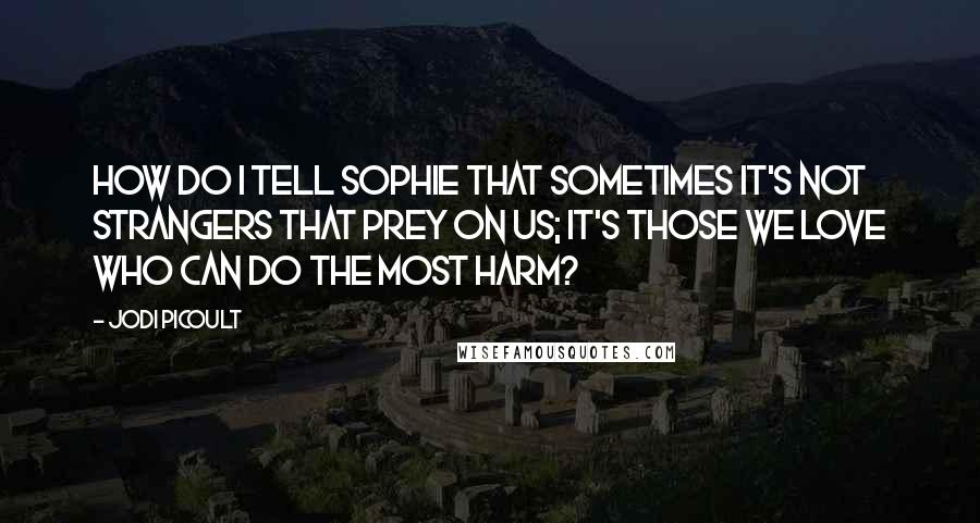 Jodi Picoult Quotes: How do I tell Sophie that sometimes it's not strangers that prey on us; it's those we love who can do the most harm?