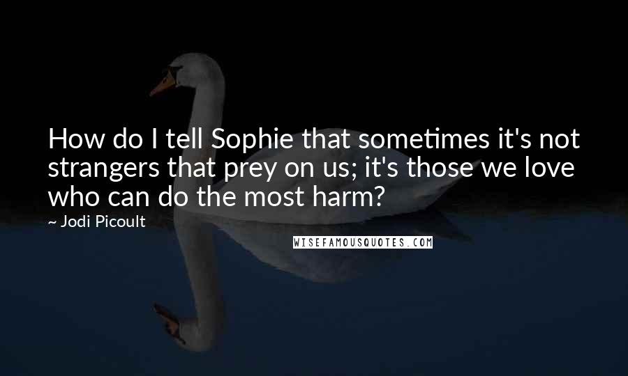 Jodi Picoult Quotes: How do I tell Sophie that sometimes it's not strangers that prey on us; it's those we love who can do the most harm?