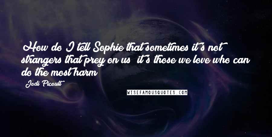 Jodi Picoult Quotes: How do I tell Sophie that sometimes it's not strangers that prey on us; it's those we love who can do the most harm?