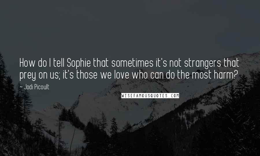 Jodi Picoult Quotes: How do I tell Sophie that sometimes it's not strangers that prey on us; it's those we love who can do the most harm?