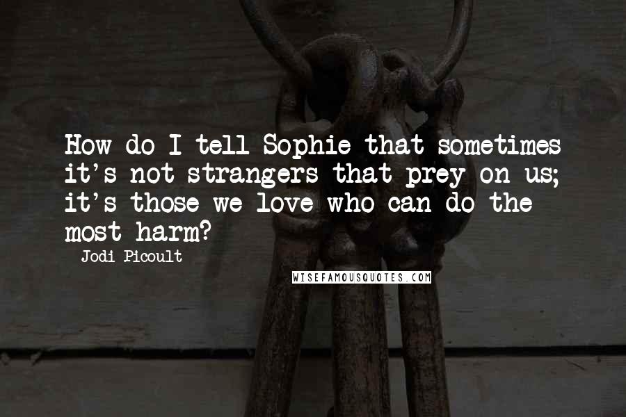 Jodi Picoult Quotes: How do I tell Sophie that sometimes it's not strangers that prey on us; it's those we love who can do the most harm?