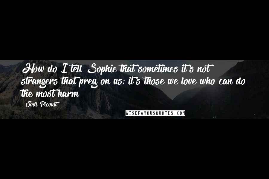 Jodi Picoult Quotes: How do I tell Sophie that sometimes it's not strangers that prey on us; it's those we love who can do the most harm?