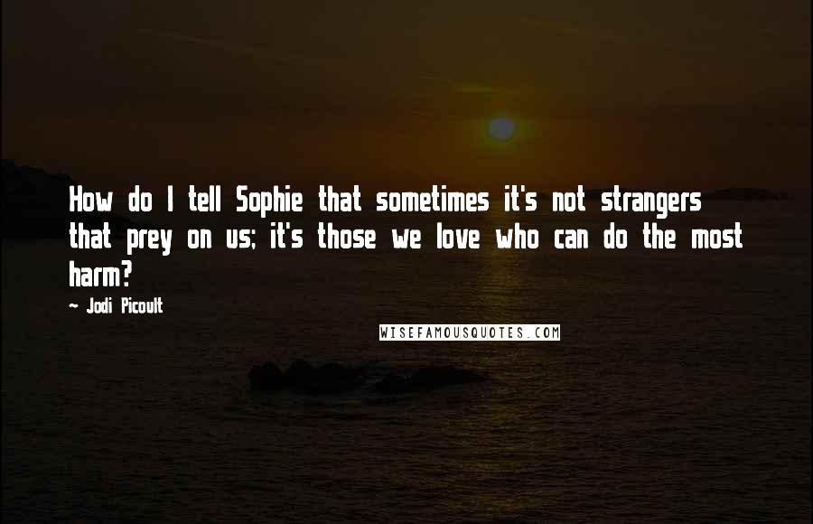 Jodi Picoult Quotes: How do I tell Sophie that sometimes it's not strangers that prey on us; it's those we love who can do the most harm?