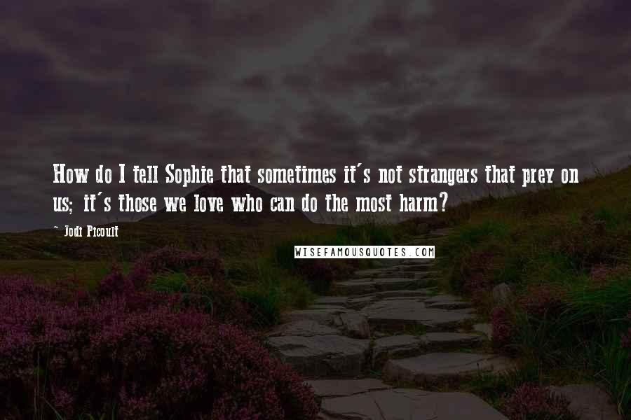 Jodi Picoult Quotes: How do I tell Sophie that sometimes it's not strangers that prey on us; it's those we love who can do the most harm?