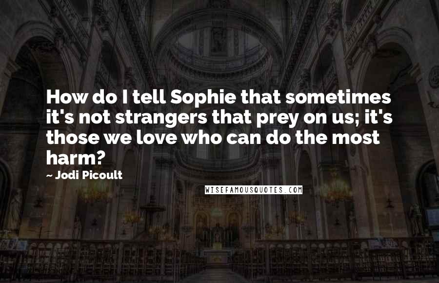 Jodi Picoult Quotes: How do I tell Sophie that sometimes it's not strangers that prey on us; it's those we love who can do the most harm?