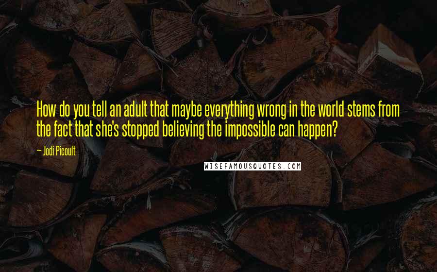 Jodi Picoult Quotes: How do you tell an adult that maybe everything wrong in the world stems from the fact that she's stopped believing the impossible can happen?