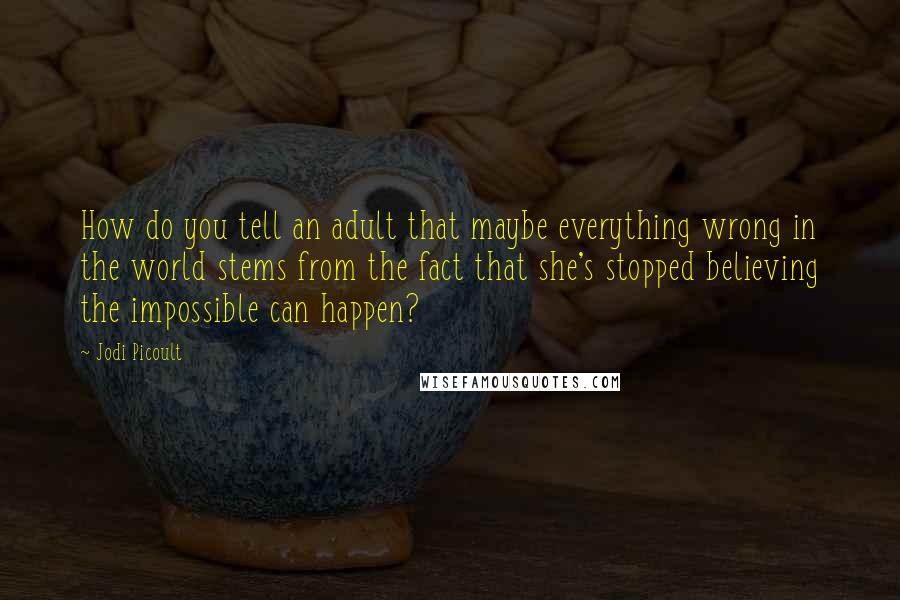 Jodi Picoult Quotes: How do you tell an adult that maybe everything wrong in the world stems from the fact that she's stopped believing the impossible can happen?